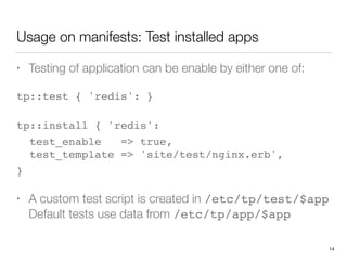 Usage on manifests: Test installed apps
• Testing of application can be enable by either one of:
tp::test { 'redis': } 
tp::install { 'redis':
test_enable => true, 
test_template => 'site/test/nginx.erb',
}
• A custom test script is created in /etc/tp/test/$app 
Default tests use data from /etc/tp/app/$app
14
 