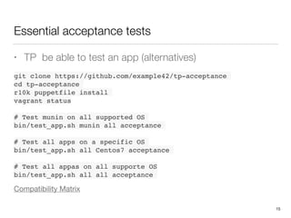 Essential acceptance tests
• TP be able to test an app (alternatives)
 
git clone https://github.com/example42/tp-acceptance
cd tp-acceptance
r10k puppetfile install
vagrant status
# Test munin on all supported OS
bin/test_app.sh munin all acceptance
# Test all apps on a specific OS
bin/test_app.sh all Centos7 acceptance
# Test all appas on all supporte OS 
bin/test_app.sh all all acceptance
Compatibility Matrix
15
 