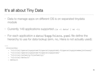 It's all about Tiny Data
• Data to manage apps on different OS is on separated tinydata
module
• Currently 149 applications supported (ls -1 data/ | wc -l)
• For each application a data/$app/hiera.yaml ﬁle deﬁne the
hierarchy to use for data lookup (erm, no, Hiera is not actually used):
 
---
:hierarchy:
- "%{title}/operatingsystem/%{operatingsystem}-%{operatingsystemmajrelease}"
- "%{title}/operatingsystem/%{operatingsystem}"
- "%{title}/osfamily/%{osfamily}"
- "%{title}/default"
- default
16
 