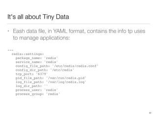 It's all about Tiny Data
• Eash data ﬁle, in YAML format, contains the info tp uses
to manage applications: 
---
redis::settings:
package_name: 'redis'
service_name: 'redis'
config_file_path: '/etc/redis/redis.conf'
config_dir_path: '/etc/redis'
tcp_port: '6379'
pid_file_path: '/var/run/redis.pid'
log_file_path: '/var/log/redis.log'
log_dir_path: ''
process_user: 'redis'
process_group: 'redis'
17
 