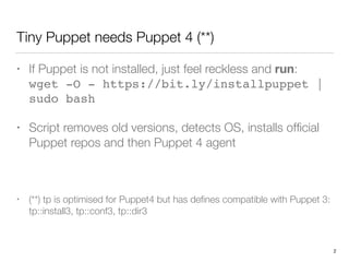 Tiny Puppet needs Puppet 4 (**)
• If Puppet is not installed, just feel reckless and run: 
wget -O - https://bit.ly/installpuppet |
sudo bash
• Script removes old versions, detects OS, installs ofﬁcial
Puppet repos and then Puppet 4 agent
• (**) tp is optimised for Puppet4 but has deﬁnes compatible with Puppet 3:
tp::install3, tp::conf3, tp::dir3
2
 