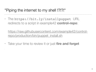 "Piping the internet to my shell !?!?!"
• The https://bit.ly/installpuppet URL
redirects to a script in example42 control-repo: 
 
https://raw.githubusercontent.com/example42/control-
repo/production/bin/puppet_install.sh
• Take your time to review it or just ﬁre and forget
 
 
. 
 
3
 