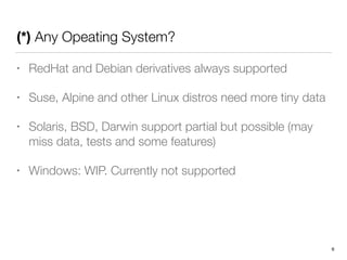 (*) Any Opeating System?
• RedHat and Debian derivatives always supported
• Suse, Alpine and other Linux distros need more tiny data
• Solaris, BSD, Darwin support partial but possible (may
miss data, tests and some features)
• Windows: WIP. Currently not supported
6
 