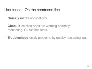 Use cases - On the command line
• Quickly install applications
• Check if installed apps are working correctly: 
monitoring, CI, runtime tests.
• Troubleshoot locally problems by quickly accessing logs
19
 
