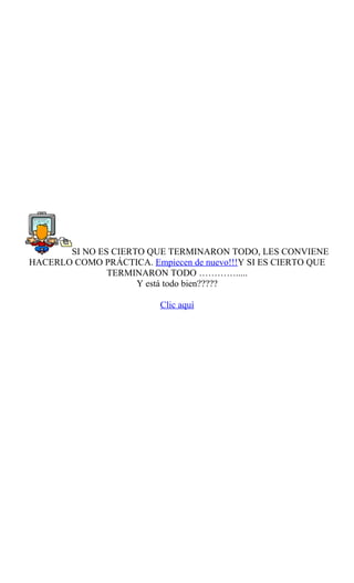 SI NO ES CIERTO QUE TERMINARON TODO, LES CONVIENE
HACERLO COMO PRÁCTICA. Empiecen de nuevo!!!Y SI ES CIERTO QUE
               TERMINARON TODO ………….....
                     Y está todo bien?????

                          Clic aquí
 