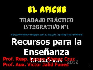 El Afiche
          Trabajo Práctico
           Integrativo n°1
  http://www.reifdcvm.blogspot.com.ar/2012/10/1-tp-integrativo.html#more



   Recursos para la
     Enseñanza
Prof. Resp. Lucero Gómez Cruz
            I.F.D.C-V.M 2012
Prof. Aux. Victor Jalid Funes                                              1
 
