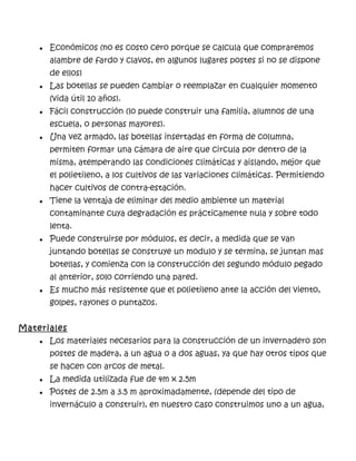 ● Económicos (no es costo cero porque se calcula que compraremos
alambre de fardo y clavos, en algunos lugares postes si no se dispone
de ellos)
● Las botellas se pueden cambiar o reemplazar en cualquier momento
(vida útil 10 años).
● Fácil construcción (lo puede construir una familia, alumnos de una
escuela, o personas mayores).
● Una vez armado, las botellas insertadas en forma de columna,
permiten formar una cámara de aire que circula por dentro de la
misma, atemperando las condiciones climáticas y aislando, mejor que
el polietileno, a los cultivos de las variaciones climáticas. Permitiendo
hacer cultivos de contra-estación.
● Tiene la ventaja de eliminar del medio ambiente un material
contaminante cuya degradación es prácticamente nula y sobre todo
lenta.
● Puede construirse por módulos, es decir, a medida que se van
juntando botellas se construye un modulo y se termina, se juntan mas
botellas, y comienza con la construcción del segundo módulo pegado
al anterior, solo corriendo una pared.
● Es mucho más resistente que el polietileno ante la acción del viento,
golpes, rayones o puntazos.
Materiales
● Los materiales necesarios para la construcción de un invernadero son
postes de madera, a un agua o a dos aguas, ya que hay otros tipos que
se hacen con arcos de metal.
● La medida utilizada fue de 4m x 2.5m
● Postes de 2.5m a 3.5 m aproximadamente, (depende del tipo de
invernáculo a construir), en nuestro caso construimos uno a un agua,
 