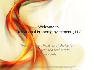 Welcome to
Transitional Property Investments, LLC
The real estate investor of choice for
private lenders and real estate
professionals.
Transitional Property Investments, LLC does not make public offerings or provide invitations to sell securities or make an investment.
Securities may only be offered or sold in the state or states where they are registered or under an exempt offering.
 