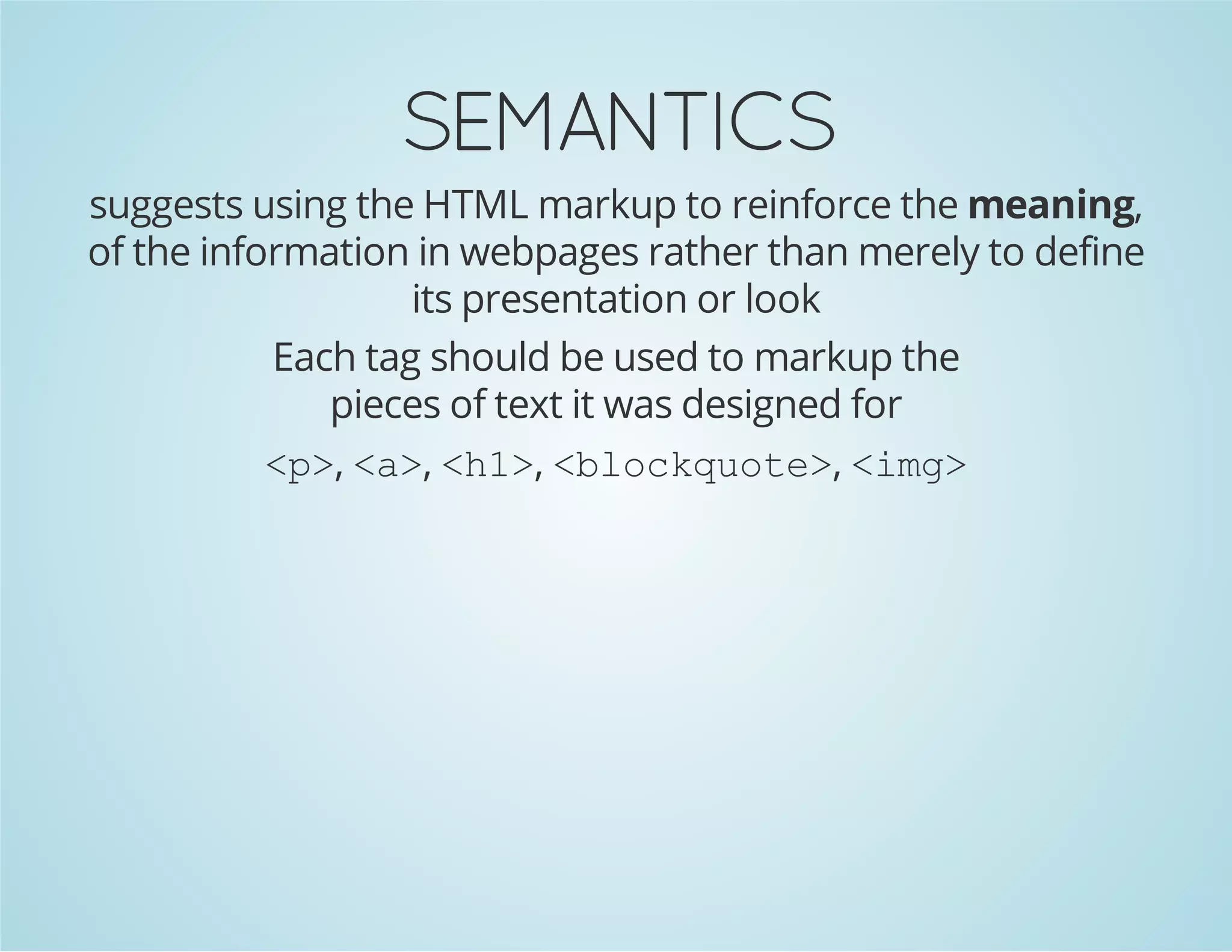 SEMANTICS
suggests using the HTML markup to reinforce the meaning,
of the information in webpages rather than merely to define
its presentation or look
Each tag should be used to markup the
pieces of text it was designed for
<p>, <a>, <h1>, <blockquote>, <img>
 