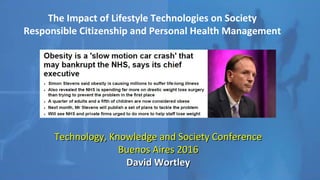 The Impact of Lifestyle Technologies on Society
Responsible Citizenship and Personal Health Management
Technology, Knowledge and Society ConferenceTechnology, Knowledge and Society Conference
Buenos Aires 2016Buenos Aires 2016
David WortleyDavid Wortley
 