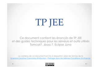TP JEE 
Ce document contient les énoncés de TP JEE 
et des guides techniques pour les serveurs et outils utilisés 
Tomcat7, Jboss 7, Eclipse Juno 
Le contenu de ce document est mis à disposition selon les termes de la 
Licence Creative Commons Attribution - Partage dans les Mêmes Conditions 3.0 France. 
1 
 