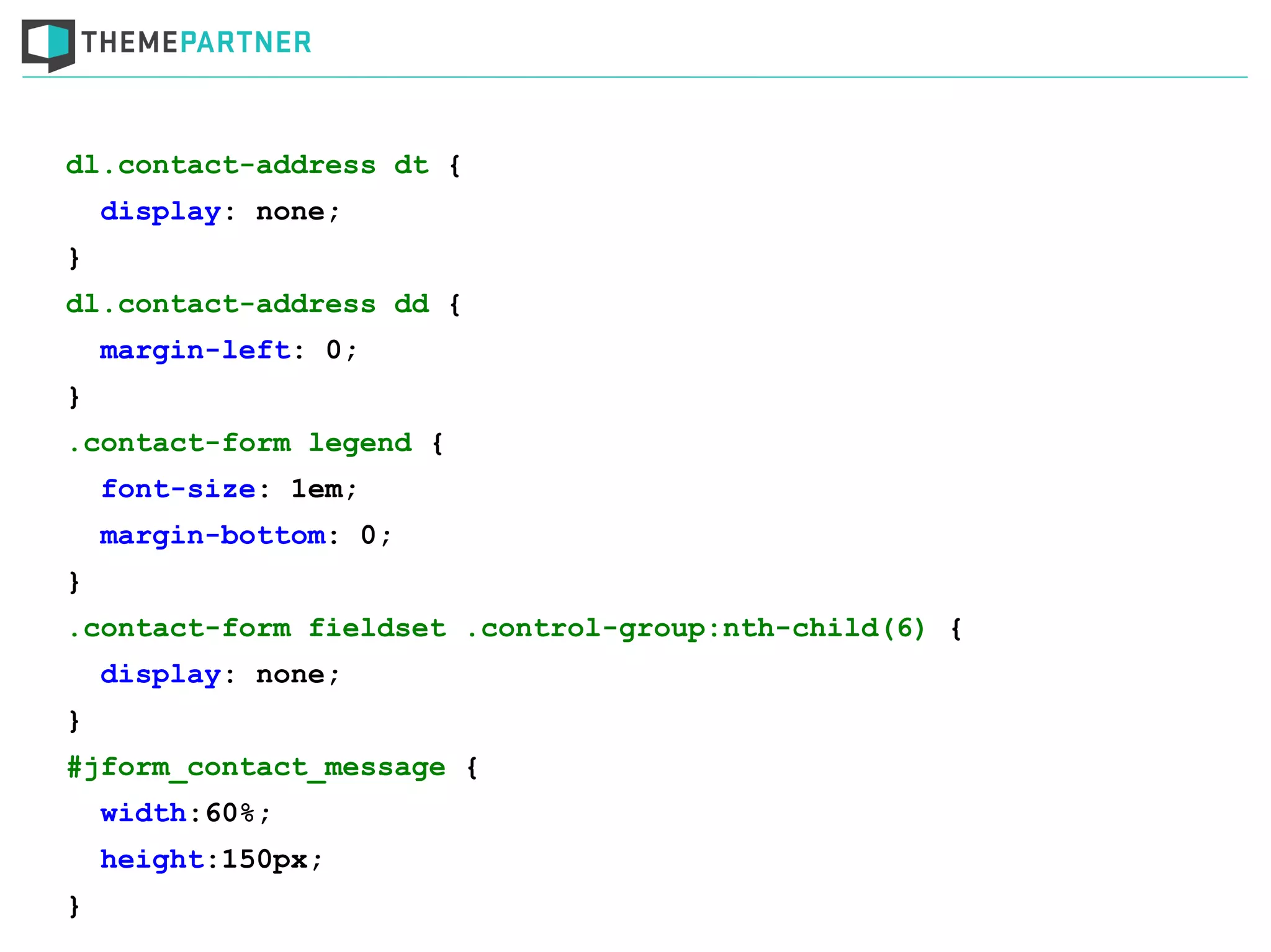 dl.contact-address dt {
display: none;
}
dl.contact-address dd {
margin-left: 0;
}
.contact-form legend {
font-size: 1em;
margin-bottom: 0;
}
.contact-form fieldset .control-group:nth-child(6) {
display: none;
}
#jform_contact_message {
width:60%;
height:150px;
}
 