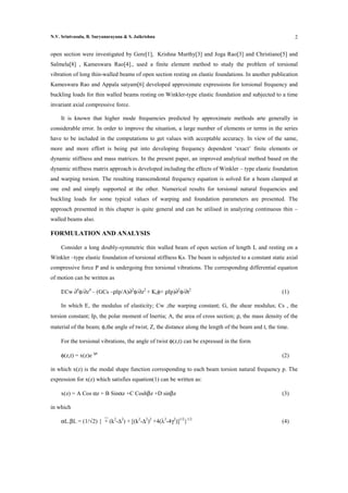 N.V. Srinivasulu, B. Suryanarayana & S. Jaikrishna                                                          2


open section were investigated by Gere[1], Krishna Murthy[3] and Joga Rao[3] and Christiano[5] and
Salmela[8] , Kameswara Rao[4]., used a finite element method to study the problem of torsional
vibration of long thin-walled beams of open section resting on elastic foundations. In another publication
Kameswara Rao and Appala satyam[6] developed approximate expressions for torsional frequency and
buckling loads for thin walled beams resting on Winkler-type elastic foundation and subjected to a time
invariant axial compressive force.

     It is known that higher mode frequencies predicted by approximate methods arte generally in
considerable error. In order to improve the situation, a large number of elements or terms in the series
have to be included in the computations to get values with acceptable accuracy. In view of the same,
more and more effort is being put into developing frequency dependent ‘exact’ finite elements or
dynamic stiffness and mass matrices. In the present paper, an improved analytical method based on the
dynamic stiffness matrix approach is developed including the effects of Winkler – type elastic foundation
and warping torsion. The resulting transcendental frequency equation is solved for a beam clamped at
one end and simply supported at the other. Numerical results for torsional natural frequencies and
buckling loads for some typical values of warping and foundation parameters are presented. The
approach presented in this chapter is quite general and can be utilised in analyzing continuous thin –
walled beams also.

FORMULATION AND ANALYSIS

     Consider a long doubly-symmetric thin walled beam of open section of length L and resting on a
Winkler –type elastic foundation of torsional stiffness Ks. The beam is subjected to a constant static axial
compressive force P and is undergoing free torsional vibrations. The corresponding differential equation
of motion can be written as

     ECw ∂4φ/∂z4 – (GCs –ρIp/A)∂2φ/∂z2 + Ksφ+ ρIp)∂2φ/∂t2                                             (1)

     In which E, the modulus of elasticity; Cw ,the warping constant; G, the shear modulus; Cs , the
torsion constant; Ip, the polar moment of Inertia; A, the area of cross section; ρ, the mass density of the
material of the beam; φ,the angle of twist; Z, the distance along the length of the beam and t, the time.

     For the torsional vibrations, the angle of twist φ(z,t) can be expressed in the form

     φ(z,t) = x(z)e ipt                                                                               (2)

in which x(z) is the modal shape function corresponding to each beam torsion natural frequency p. The
expression for x(z) which satisfies equation(1) can be written as:

     x(z) = A Cos αz + B Sinαz +C Coshβz +D sinβz                                                     (3)

in which

     αL.βL = (1/√2) {+ (k2-∆2) + [(k2-∆2)2 +4(λ2-4γ2)]1/2}1/2                                        (4)
 