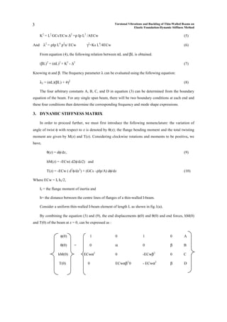 3                                                      Torsional Vibrations and Buckling of Thin-Walled Beams on
                                                                     Elastic Foundation-Dynamic Stiffness Method

      K2 = L2 GCs/ECw.∆2 =ρ Ip L2 /AECw                                                                 (5)

And     λ2 = ρIp L4 p2n/ ECw         γ2=Ks L4/4ECw                                                      (6)

      From equation (4), the following relation between αL and βL is obtained.

      (βL)2 = (αL)2 + K2 - ∆2                                                                           (7)

Knowing α and β. The frequency parameter λ can be evaluated using the following equation:

      λ2 = (αL)(βL) + 4γ2                                                                               (8)

      The four arbitrary constants A, B, C, and D in equation (3) can be determined from the boundary
equation of the beam. For any single span beam, there will be two boundary conditions at each end and
these four conditions then determine the corresponding frequency and mode shape expressions.

3. DYNAMIC STIFFNESS MATRIX

      In order to proceed further, we must first introduce the following nomenclature: the variation of
angle of twist φ with respect to z is denoted by θ(z); the flange bending moment and the total twisting
moment are given by M(z) and T(z). Considering clockwise rotations and moments to be positive, we
have,

          θ(z) = dφ/dz,                                                                                 (9)

          hM(z) = -ECw( d2φ/dz2) and

          T(z) = -ECw ( d3φ/dz3) + (GCs –ρIp/A) dφ/dz                                                   (10)

Where ECw = If h2/2,

      If = the flange moment of inertia and

      h= the distance between the centre lines of flanges of a thin-walled I-beam.

      Consider a uniform thin-walled I-beam element of length L as shown in fig.1(a).

      By combining the equation (3) and (9), the end displacements φ(0) and θ(0) and end forces, hM(0)
and T(0) of the beam at z = 0, can be expressed as :


                   φ(0)                  1              0                  1                  0         A

                   θ(0)     =          0                α                  0                  β         B

                  hM(0)            ECwα2                0                  -ECwβ2             0         C

                  T(0)               0                  ECwαβ2 0           - ECwα2            β         D
 