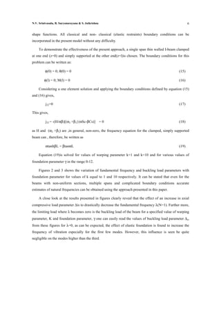 N.V. Srinivasulu, B. Suryanarayana & S. Jaikrishna                                                          6


shape functions. All classical and non- classical (elastic restraints) boundary conditions can be
incorporated in the present model without any difficulty.

     To demonstrate the effectiveness of the present approach, a single span thin walled I-beam clamped
at one end (z=0) and simply supported at the other end(z=l)is chosen. The boundary conditions for this
problem can be written as:

         φ(0) = 0; θ(0) = 0                                                                          (15)

         φ(l) = 0; M(l) = 0                                                                          (16)

     Considering a one element solution and applying the boundary conditions defined by equation (15)
and (16) gives,

          j22=0                                                                                      (17)

This gives,

          j22 = -(H/αβ)[(α2 +β2}(αSc-βCs)] = 0                                                       (18)

as H and (α2 +β2) are ,in general, non-zero, the frequency equation for the clamped, simply supported
beam can , therefore, be written as

          αtanhβL = βtanαL                                                                           (19)

     Equation (19)is solved for values of warping parameter k=1 and k=10 and for various values of
foundation parameter γ in the range 0-12.

     Figures 2 and 3 shows the variation of fundamental frequency and buckling load parameters with
foundation parameter for values of k equal to 1 and 10 respectively. It can be stated that even for the
beams with non-uniform sections, multiple spans and complicated boundary conditions accurate
estimates of natural frequencies can be obtained using the approach presented in this paper.

     A close look at the results presented in figures clearly reveal that the effect of an increase in axial
compressive load parameter ∆is to drastically decrease the fundamental frequency λ(N=1). Further more,
the limiting load where λ becomes zero is the buckling load of the beam for a specified value of warping
parameter, K and foundation parameter, γ one can easily read the values of buckling load parameter ∆cr
from these figures for λ=0, as can be expected, the effect of elastic foundation is found to increase the
frequency of vibration especially for the first few modes. However, this influence is seen be quite
negligible on the modes higher than the third.
 