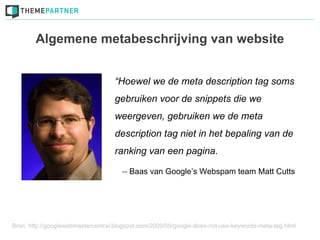 Algemene metabeschrijving van website


                                   “Hoewel we de meta description tag soms
                                   gebruiken voor de snippets die we
                                   weergeven, gebruiken we de meta
                                   description tag niet in het bepaling van de
                                   ranking van een pagina.

                                      -- Baas van Google’s Webspam team Matt Cutts




Bron: http://googlewebmastercentral.blogspot.com/2009/09/google-does-not-use-keywords-meta-tag.html
 