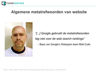Algemene metatrefwoorden van website




                                  “[...] Google gebruikt de metatrefwoorden
                                  tag niet voor de web search rankings”
                                    -- Baas van Google’s Webspam team Matt Cutts




Bron: http://www.mattcutts.com/blog/keywords-meta-tag-in-web-search/
 