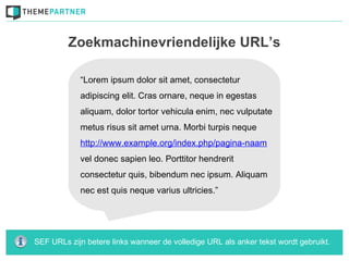 Zoekmachinevriendelijke URL’s

            “Lorem ipsum dolor sit amet, consectetur
            adipiscing elit. Cras ornare, neque in egestas
            aliquam, dolor tortor vehicula enim, nec vulputate
            metus risus sit amet urna. Morbi turpis neque
            http://www.example.org/index.php/pagina-naam
            vel donec sapien leo. Porttitor hendrerit
            consectetur quis, bibendum nec ipsum. Aliquam
            nec est quis neque varius ultricies.”




SEF URLs zijn betere links wanneer de volledige URL als anker tekst wordt gebruikt.
 