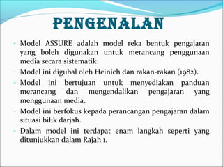 PENGENALAN
- Model ASSURE adalah model reka bentuk pengajaran

-

-

yang boleh digunakan untuk merancang penggunaan
media secara sistematik.
Model ini digubal oleh Heinich dan rakan-rakan (1982).
Model ini bertujuan untuk menyediakan panduan
merancang dan mengendalikan pengajaran yang
menggunaan media.
Model ini berfokus kepada perancangan pengajaran dalam
situasi bilik darjah.
Dalam model ini terdapat enam langkah seperti yang
ditunjukkan dalam Rajah 1.

 
