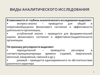 ВИДЫ АНАЛИТИЧЕСКОГО ИССЛЕДОВАНИЯ
4
В зависимости от глубины аналитического исследования выделяют:
• экспресс-анализ – проводится для общей и
оперативнойщоценки финансового состояния и эффективности
деятельности организации;
• углубленный анализ – проводится для фундаментальной
оценки финансового состояния и эффективностищдеятельности
организации.
По признаку регулярности выделяют:
• периодический – проводится регулярно в
соответствующиешпериоды времени (годовой, квартальный,
месячный, ежедневный, сменный и др.);
• разовый – проводится единовременного по обстоятельствам
различного характера.
 