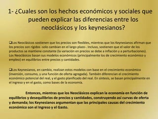 1- ¿Cuales son los hechos económicos y sociales que pueden explicar las diferencias entre los neoclásicos y los keynesianos?Los Neoclásicos sostienen que los precios son flexibles, mientras que los Keynesianos afirman que los precios son rígidos -solo cambian en el largo plazo-. Incluso, sostienen que el valor de los productos se mantiene constante (la variación en precios se debe a inflación y a perturbaciones).Los Neoclásicos basan sus modelos económicos (principalmente los de crecimiento económico y empleo) en equilibrios entre precios y cantidades.