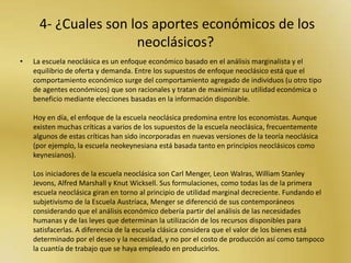 3- ¿Cuál es la explicación de los neoclásicos sobre el origen de la economía de mercado?Por economía de mercado se entiende la organización y asignación de la producción y el consumo de bienes y servicios que surge del juego entre la oferta y la demanda en una situación de competencia imperfecta, lo que demanda una determinada participación del Estado para corregir y/o mejorar los efectos negativos de externalidades y fallos del mercado y para garantizar un acceso general mínimo a ciertos bienes y servicios, etc.El marginalismo fue el enfoque dominante hasta la crítica keynesiana basada sobre todo en consideraciones de tipo macroeconómico. Aunque la crítica keynesiana sobre cuestiones macroeconómicas se consideró valiosa, el enfoque marginalista siguió siendo visto como un enfoque riguroso especialmente para explicar el comportamiento microeconómico de ciertos aspectos. Es por eso que algunos autores como John Hicks trataron de construir un enfoque más amplio que sintetizara las ideas más valiosas de ambos enfoques, el resultado se conoció como "síntesis neoclásica" o "neokeynesianismo", siendo ambos nombres equivalentes aunque preferidos por unos autores o por otros en gran medida dependiendo de sus simpatías políticas.