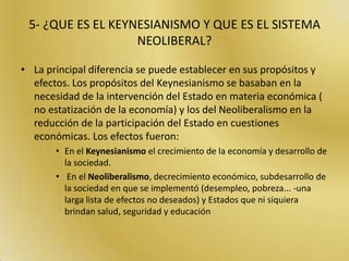  4- ¿Cuales son los aportes económicos de los neoclásicos?La escuela neoclásica es un enfoque económico basado en el análisis marginalista y el equilibrio de oferta y demanda. Entre los supuestos de enfoque neoclásico está que el comportamiento económico surge del comportamiento agregado de individuos (u otro tipo de agentes económicos) que son racionales y tratan de maximizar su utilidad económica o beneficio mediante elecciones basadas en la información disponible.Hoy en día, el enfoque de la escuela neoclásica predomina entre los economistas. Aunque existen muchas críticas a varios de los supuestos de la escuela neoclásica, frecuentemente algunos de estas críticas han sido incorporadas en nuevas versiones de la teoría neoclásica (por ejemplo, la escuela neokeynesiana está basada tanto en principios neoclásicos como keynesianos).Los iniciadores de la escuela neoclásica son Carl Menger, LeonWalras, William Stanley Jevons, Alfred Marshall y KnutWicksell. Sus formulaciones, como todas las de la primera escuela neoclásica giran en torno al principio de utilidad marginal decreciente. Fundando el subjetivismo de la Escuela Austríaca, Menger se diferenció de sus contemporáneos considerando que el análisis económico debería partir del análisis de las necesidades humanas y de las leyes que determinan la utilización de los recursos disponibles para satisfacerlas. A diferencia de la escuela clásica considera que el valor de los bienes está determinado por el deseo y la necesidad, y no por el costo de producción así como tampoco la cuantía de trabajo que se haya empleado en producirlos.