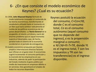 5- ¿QUE ES EL KEYNESIANISMO Y QUE ES EL SISTEMA NEOLIBERAL?La principal diferencia se puede establecer en sus propósitos y efectos. Los propósitos del Keynesianismo se basaban en la necesidad de la intervención del Estado en materia económica ( no estatización de la economía) y los del Neoliberalismo en la reducción de la participación del Estado en cuestiones económicas. Los efectos fueron:En el Keynesianismo el crecimiento de la economía y desarrollo de la sociedad. En el Neoliberalismo, decrecimiento económico, subdesarrollo de la sociedad en que se implementó (desempleo, pobreza... -una larga lista de efectos no deseados) y Estados que ni siquiera brindan salud, seguridad y educación