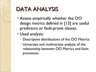 DATA ANALYSIS Assess empirically whether the OO design metrics defined in [13] are useful predictors or fault-prone classes. Used analysis: Descriptive distributions of the OO Metrics Univariate and multivariate analysis of the relationship between OO Metrics and fault-proneness. 
