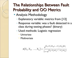 The Relationships Between Fault Probability and OO Metrics Analysis Methodology Explanatory variable: metrics from [13] Response variable: was a fault detected in a class during testing phases?  (binary) Used methods: Logistic regression Univariate Multivariate 