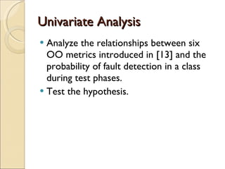 Univariate Analysis A nalyze the relationships between six  OO  metrics introduced in  [ 13 ]  and the probability of fault detection in a class   during test phases. Test the hypothesis. 