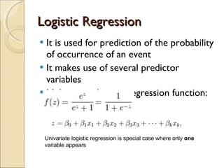 Logistic Regression It is used for prediction of the probability of occurrence of an event It makes use of several predictor variables Multivariate logistic regression function: Univariate logistic regression is special case where only  one  variable appears 