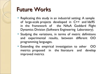 Future Works Replicating this study in an industrial setting: A sample  of  large-scale projects  developed  in  C++  and Ida95  in the framework of  the NAsA Goddard Flight Dynamics Division (Software Engineering  Laboratory). Studying the variations, in terms of metric definitions and experimental results, between different  OO  programming languages. Extending the empirical investigation to other  OO  metrics proposed  in  the literature  and  develop improved metrics 