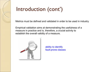 Introduction (cont’) Metrics must be defined and validated in order to be used in industry Empirical validation aims at demonstrating the usefulness of a measure in practice and is, therefore, a crucial activity to establish the overall validity of a measure. ability to identify fault-prone classes 