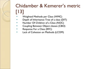 Chidamber & Kemerer’s metric [13] Weighted Methods per Class (WMC) Depth of Inheritance Tree of a class (DIT) Number Of Children of a Class (NOC) Coupling Between Object classes (CBO) Response For a Class (RFC) Lack of Cohesion on Methods (LCOM) 