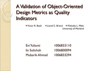 A Validation of Object-Oriented Design Metrics as Quality Indicators Evi Yulianti 1006833110 Iis Solichah 1006800094 Mubarik Ahmad 1006833294  Victor R. Basili   Lionel C. Briand   Walcelio L. Melo University of Mariland 
