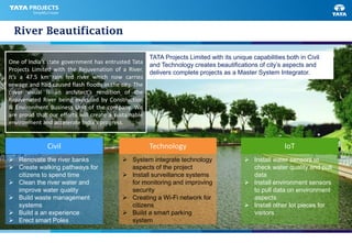 River Beautification
 Install water sensors to
check water quality and pull
data
 Install environment sensors
to pull data on environment
aspects
 Install other Iot pieces for
visitors
IoT
 System integrate technology
aspects of the project
 Install surveillance systems
for monitoring and improving
security
 Creating a Wi-Fi network for
citizens
 Build a smart parking
system
Technology
 Renovate the river banks
 Create walking pathways for
citizens to spend time
 Clean the river water and
improve water quality
 Build waste management
systems
 Build a an experience
 Erect smart Poles
Civil
One of India’s state government has entrusted Tata
Projects Limited with the Rejuvenation of a River.
It’s a 47.5 km rain fed river which now carries
sewage and had caused flash floods in the city. The
cover visual is an architect’s rendition of the
Rejuvenated River being executed by Construction
& Environment Business Unit of the company. We
are proud that our efforts will create a sustainable
environment and accelerate India’s progress.
TATA Projects Limited with its unique capabilities both in Civil
and Technology creates beautifications of city’s aspects and
delivers complete projects as a Master System Integrator.
 