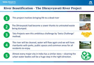 River Beautification - The Dhrayvyavati River Project
1 This project involves bringing life to a dead river
The Dhravyavati had become a sewer thanks to untreated waste
being dumped.2
3 Tata Projects won this ambitious challenge by ‘Swiss Challenge’
method.
4
The river will be cleaned, water will flow again and we will have
riverbanks with parks, public spaces and common areas for all
residents to enjoy.
5
Almost every major city in India has a similar story – cleaning the
urban water bodies will be a huge step in the right direction.
 