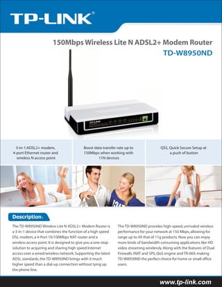 150Mbps Wireless Lite N ADSL2+ Modem Router
                                                       TD-W8950ND




  3-in-1:ADSL2+ modem,                     Boost data transfer rate up to                QSS, Quick Secure Setup at
4-port Ethernet router and                 150Mbps when working with                          a push of button
  wireless N access point                          11N devices




Description：
The TD-W8950ND Wireless Lite N ADSL2+ Modem Router is          The TD-W8950ND provides high-speed, unrivaled wireless
a 3-in-1 device that combines the function of a high speed     performance for your network at 150 Mbps, allowing for
DSL modem, a 4-Port 10/100Mbps NAT router and a                range up to 4X that of 11g products. Now you can enjoy
wireless access point. It is designed to give you a one-stop   more kinds of bandwidth consuming applications like HD
solution to acquiring and sharing high speed Internet          video streaming wirelessly. Along with the features of Dual
access over a wired/wireless network. Supporting the latest    Firewalls (NAT and SPI), QoS engine and TR-069, making
ADSL standards, the TD-W8950ND brings with it much             TD-W8950ND the perfect choice for home or small office
higher speed than a dial-up connection without tying up        users.
the phone line.


                                                                                        www.tp-link.com
 