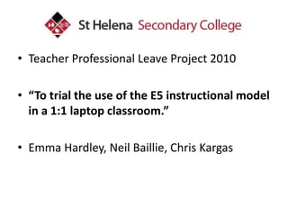 Teacher Professional Leave Project 2010 “To trial the use of the E5 instructional model in a 1:1 laptop classroom.” Emma Hardley, Neil Baillie, Chris Kargas 
