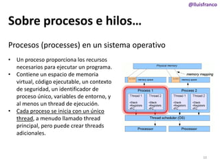 @lluisfranco

Sobre procesos e hilos…
Procesos (processes) en un sistema operativo
• Un proceso proporciona los recursos
necesarios para ejecutar un programa.
• Contiene un espacio de memoria
virtual, código ejecutable, un contexto
de seguridad, un identificador de
proceso único, variables de entorno, y
al menos un thread de ejecución.
• Cada proceso se inicia con un único
thread, a menudo llamado thread
principal, pero puede crear threads
adicionales.

10

 