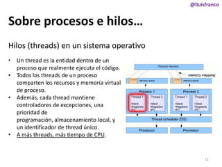 @lluisfranco

Sobre procesos e hilos…
Hilos (threads) en un sistema operativo
• Un thread es la entidad dentro de un
proceso que realmente ejecuta el código.
• Todos los threads de un proceso
comparten los recursos y memoria virtual
de proceso.
• Además, cada thread mantiene
controladores de excepciones, una
prioridad de
programación, almacenamiento local, y
un identificador de thread único.
• A más threads, más tiempo de CPU.

11

 