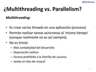 @lluisfranco

¿Multithreading vs. Parallelism?
Multithreading:
• Es crear varios threads en una aplicación (proceso)
• Permite realizar tareas asíncronas al ‘mismo tiempo’
(aunque realmente no es así siempre).
• No es trivial:
–
–
–
–

Más complejidad del desarrollo
Depuración caótica
Acceso prohibido a la interfaz de usuario.
Jamás en días de resaca!
12

 