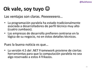 @lluisfranco

Ok vale, soy tuyo 
Las ventajas son claras. Peeeeeeero…
• La programación paralela ha estado tradicionalmente
asociada a desarrolladores de perfil técnico muy alto
(cuatro zumbaos).
• Las empresas de desarrollo prefieren centrarse en la
lógica de su negocio, no en éstos detalles técnicos.

Pues la buena noticia es que…
• La versión 4.5 del .NET Framework proviene de ciertas
herramientas para que la computación paralela no sea
algo reservado a estos 4 frikazos.
19

 