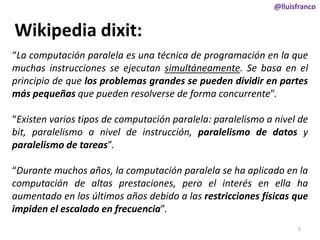 @lluisfranco

Wikipedia dixit:
“La computación paralela es una técnica de programación en la que
muchas instrucciones se ejecutan simultáneamente. Se basa en el
principio de que los problemas grandes se pueden dividir en partes
más pequeñas que pueden resolverse de forma concurrente”.
“Existen varios tipos de computación paralela: paralelismo a nivel de
bit, paralelismo a nivel de instrucción, paralelismo de datos y
paralelismo de tareas”.
“Durante muchos años, la computación paralela se ha aplicado en la
computación de altas prestaciones, pero el interés en ella ha
aumentado en los últimos años debido a las restricciones físicas que
impiden el escalado en frecuencia”.
5

 