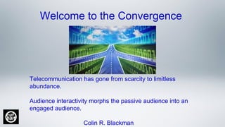 Welcome to the Convergence
Telecommunication has gone from scarcity to limitless
abundance.
Audience interactivity morphs the passive audience into an
engaged audience.
Colin R. Blackman
 