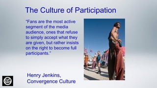 The Culture of Participation
“Fans are the most active
segment of the media
audience, ones that refuse
to simply accept what they
are given, but rather insists
on the right to become full
participants.”
Henry Jenkins, 
Convergence Culture
 