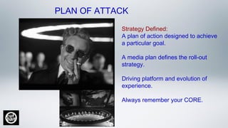 Strategy Defined:
A plan of action designed to achieve
a particular goal.  
A media plan defines the roll-out
strategy.
Driving platform and evolution of
experience.
Always remember your CORE.
PLAN OF ATTACK
 