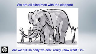 We are all blind men with the elephant
Are we still so early we don’t really know what it is?
 
