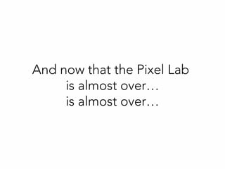 And now that the Pixel Lab
is almost over…
is almost over…
 